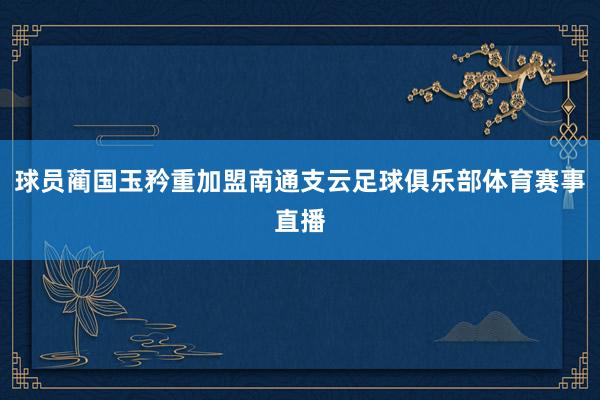 球员蔺国玉矜重加盟南通支云足球俱乐部体育赛事直播