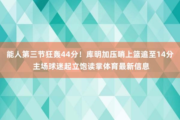 能人第三节狂轰44分！库明加压哨上篮追至14分 主场球迷起立饱读掌体育最新信息