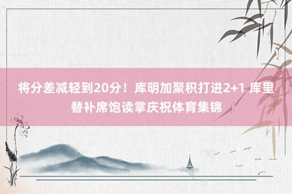 将分差减轻到20分！库明加聚积打进2+1 库里替补席饱读掌庆祝体育集锦
