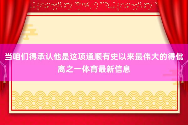 当咱们得承认他是这项通顺有史以来最伟大的得仳离之一体育最新信息