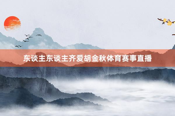 东谈主东谈主齐爱胡金秋体育赛事直播