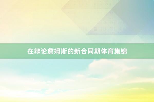 在辩论詹姆斯的新合同期体育集锦