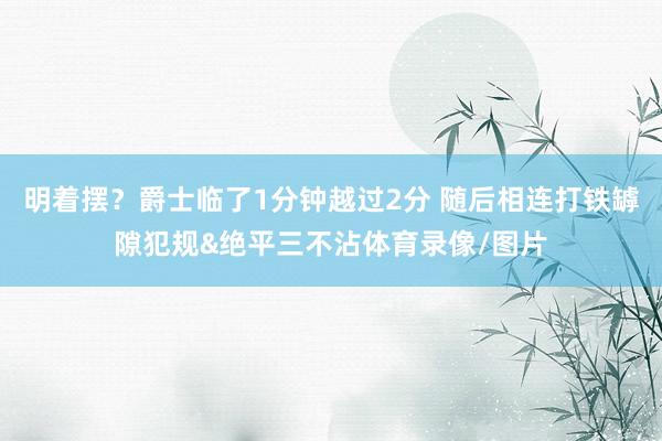 明着摆？爵士临了1分钟越过2分 随后相连打铁罅隙犯规&绝平三不沾体育录像/图片