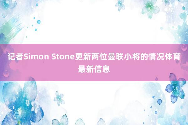记者Simon Stone更新两位曼联小将的情况体育最新信息