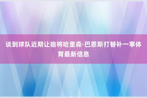 谈到球队近期让宿将哈里森·巴恩斯打替补一事体育最新信息
