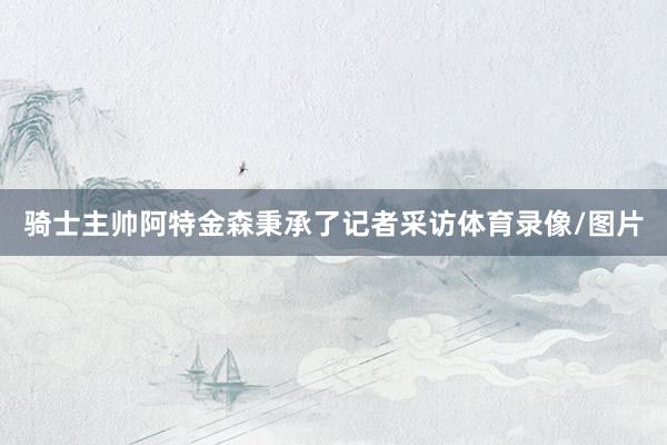 骑士主帅阿特金森秉承了记者采访体育录像/图片