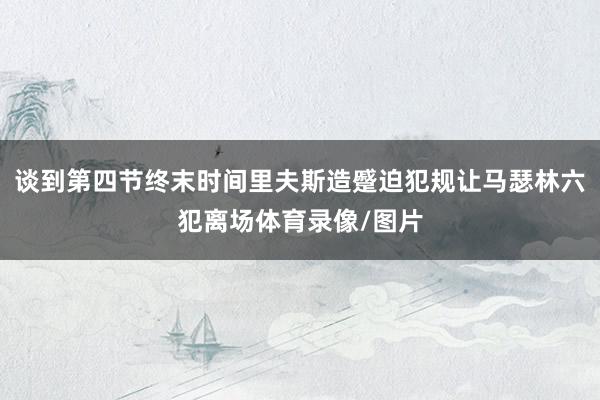 谈到第四节终末时间里夫斯造蹙迫犯规让马瑟林六犯离场体育录像/图片