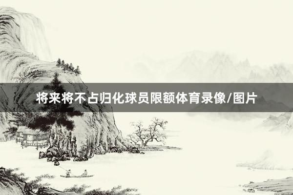 将来将不占归化球员限额体育录像/图片