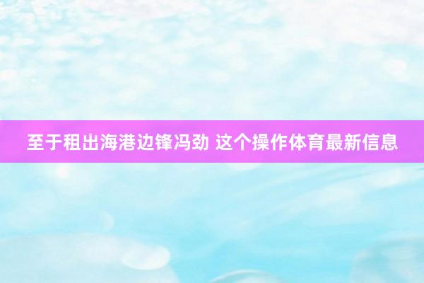 至于租出海港边锋冯劲 这个操作体育最新信息