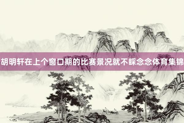 胡明轩在上个窗口期的比赛景况就不睬念念体育集锦