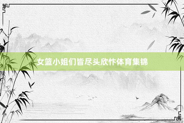 女篮小姐们皆尽头欣忭体育集锦