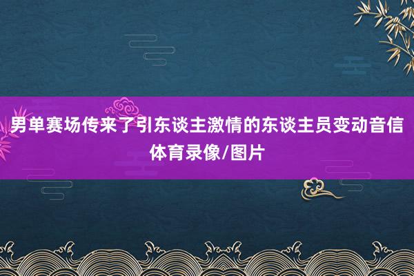 男单赛场传来了引东谈主激情的东谈主员变动音信体育录像/图片