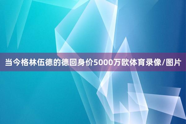 当今格林伍德的德回身价5000万欧体育录像/图片