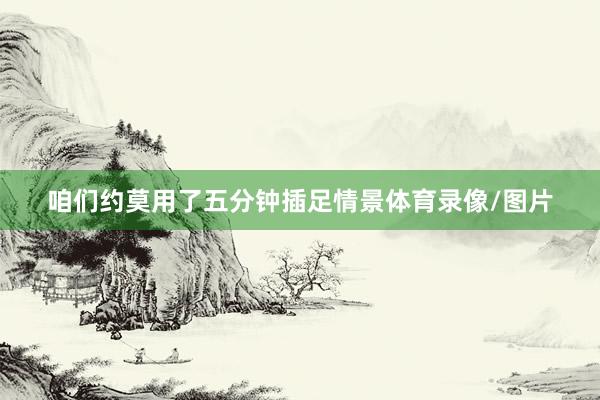 咱们约莫用了五分钟插足情景体育录像/图片