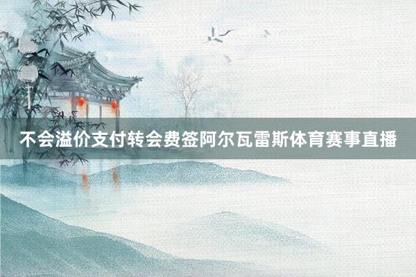 不会溢价支付转会费签阿尔瓦雷斯体育赛事直播