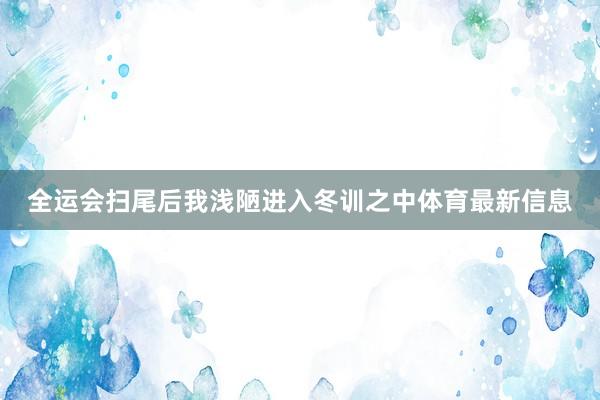 全运会扫尾后我浅陋进入冬训之中体育最新信息