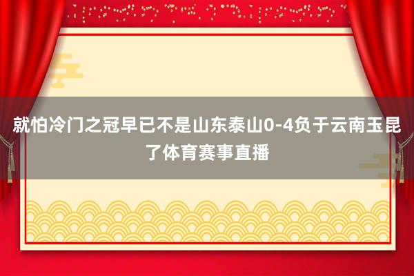就怕冷门之冠早已不是山东泰山0-4负于云南玉昆了体育赛事直播