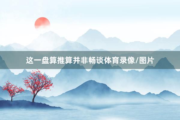这一盘算推算并非畅谈体育录像/图片