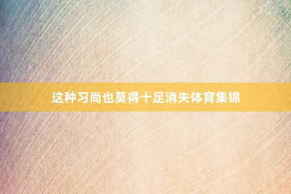 这种习尚也莫得十足消失体育集锦