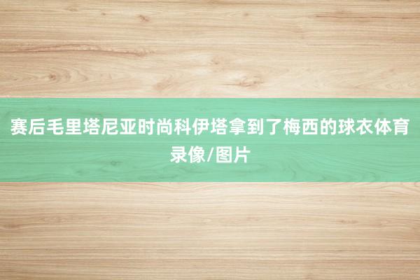 赛后毛里塔尼亚时尚科伊塔拿到了梅西的球衣体育录像/图片