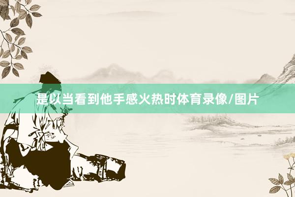 是以当看到他手感火热时体育录像/图片
