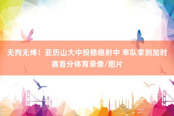 无拘无缚！亚历山大中投稳稳射中 率队拿到加时赛首分体育录像/图片