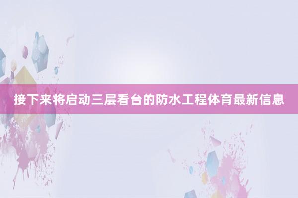 接下来将启动三层看台的防水工程体育最新信息