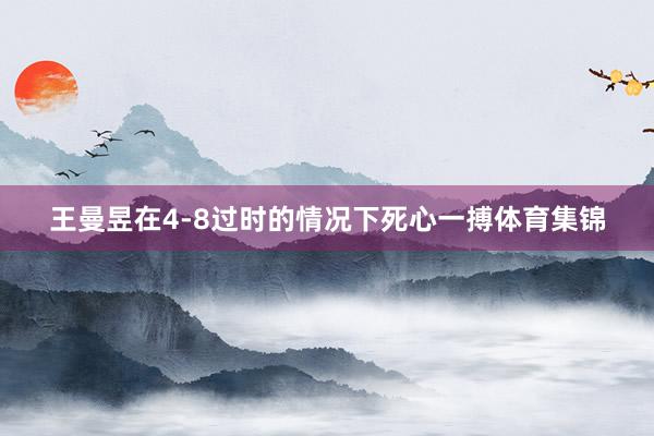 王曼昱在4-8过时的情况下死心一搏体育集锦