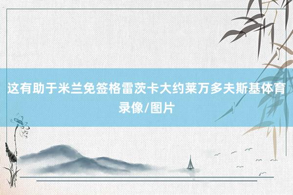 这有助于米兰免签格雷茨卡大约莱万多夫斯基体育录像/图片