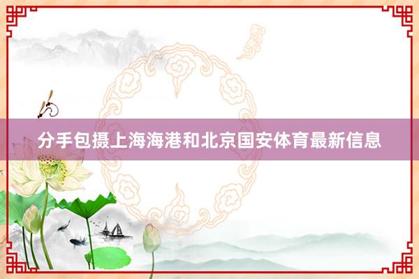 分手包摄上海海港和北京国安体育最新信息