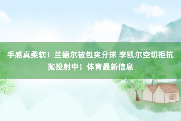 手感真柔软！兰德尔被包夹分球 李凯尔空切拒抗抛投射中！体育最新信息