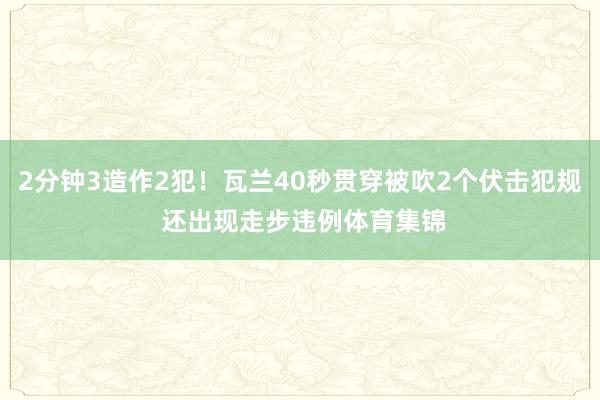 2分钟3造作2犯！瓦兰40秒贯穿被吹2个伏击犯规 还出现走步违例体育集锦
