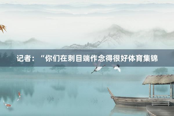 记者：“你们在刺目端作念得很好体育集锦