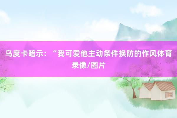 乌度卡暗示:“我可爱他主动条件换防的作风体育录像/图片