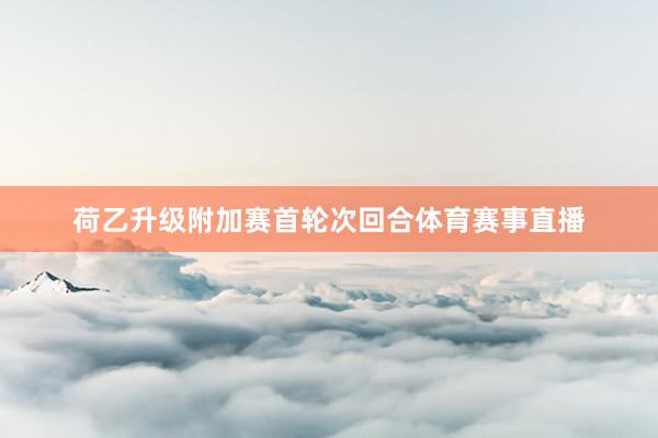 荷乙升级附加赛首轮次回合体育赛事直播