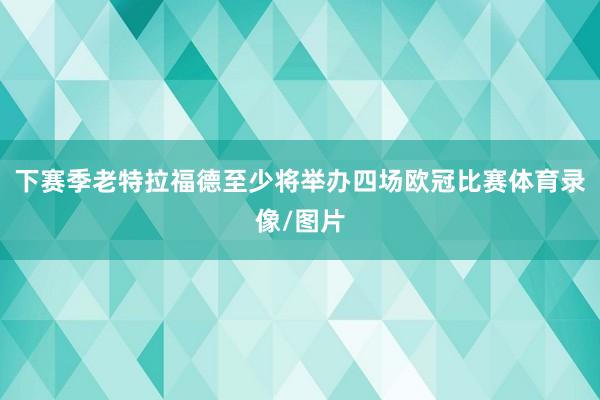 下赛季老特拉福德至少将举办四场欧冠比赛体育录像/图片