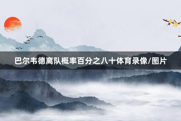 巴尔韦德离队概率百分之八十体育录像/图片